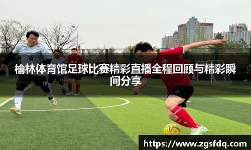 榆林体育馆足球比赛精彩直播全程回顾与精彩瞬间分享